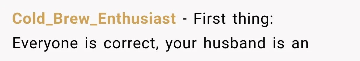 Cold_Brew_Enthusiast − First thing: Everyone is correct, your husband is an