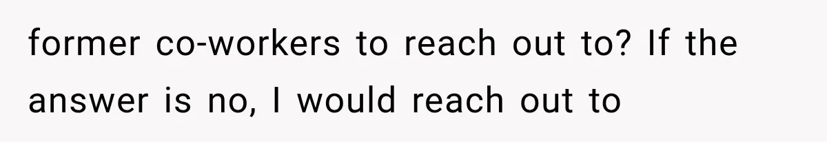 former co-workers to reach out to? If the answer is no, I would reach out to
