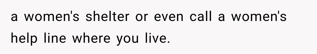 a women's shelter or even call a women's help line where you live.