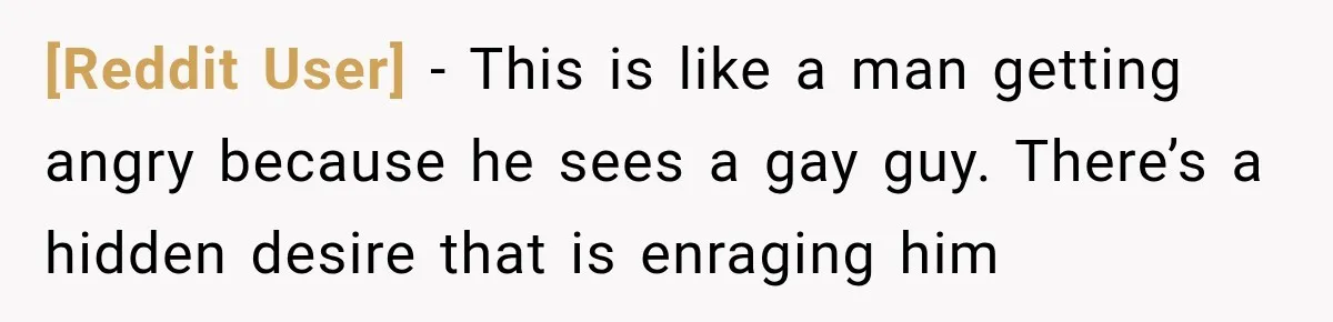 [Reddit User] − This is like a man getting angry because he sees a gay guy. There’s a hidden desire that is enraging him