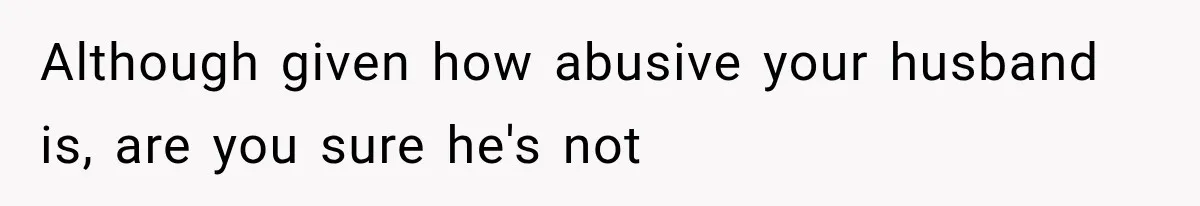 Although given how abusive your husband is, are you sure he's not