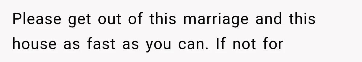 Please get out of this marriage and this house as fast as you can. If not for