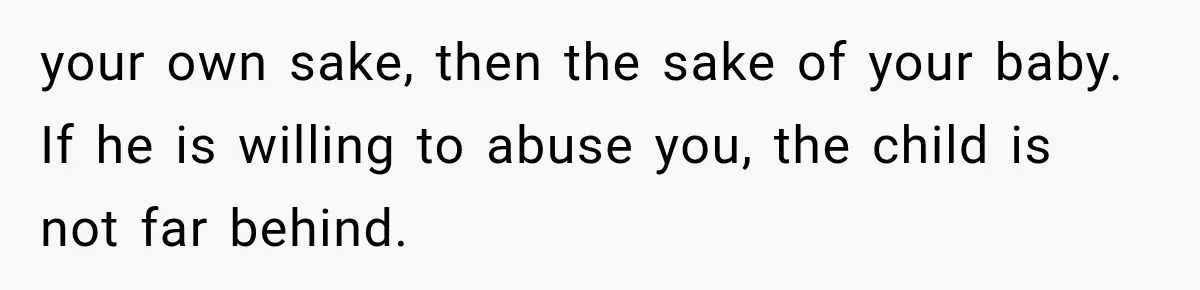 your own sake, then the sake of your baby. If he is willing to abuse you, the child is not far behind.