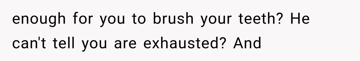 enough for you to brush your teeth? He can't tell you are exhausted? And