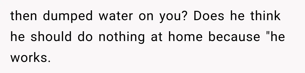 then dumped water on you? Does he think he should do nothing at home because "he works.