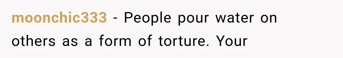 Exhausted New Mom Asked For Help, But Her Husband Poured Water On Her Instead moonchic333 − People pour water on others as a form of torture. Your