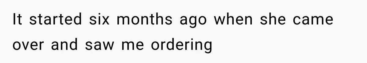 It started six months ago when she came over and saw me ordering