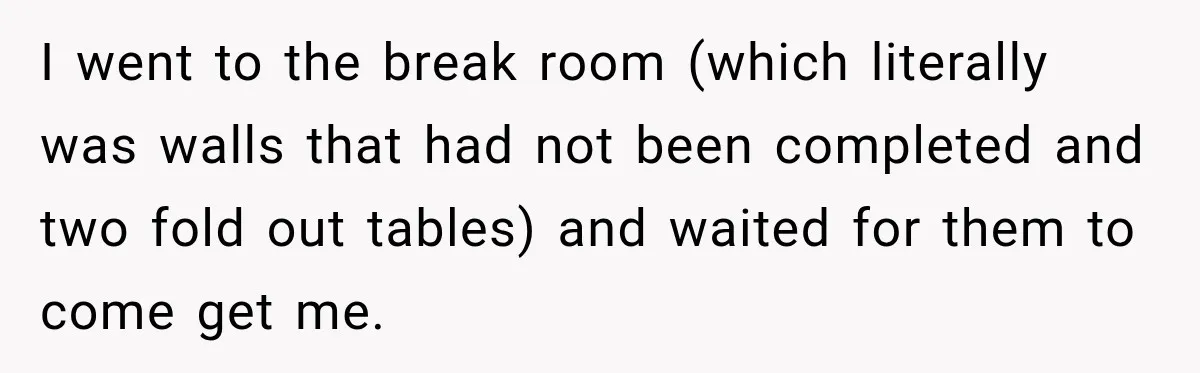 I went to the break room (which literally was walls that had not been completed and two fold out tables) and waited for them to come get me.