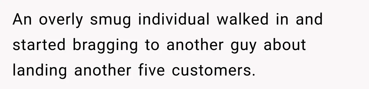 An overly smug individual walked in and started bragging to another guy about landing another five customers.