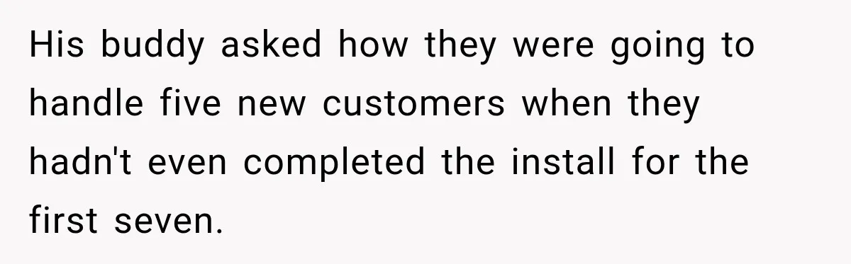 His buddy asked how they were going to handle five new customers when they hadn't even completed the install for the first seven.