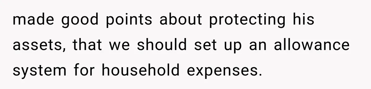 made good points about protecting his assets, that we should set up an allowance system for household expenses.