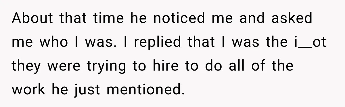 About that time he noticed me and asked me who I was. I replied that I was the i__ot they were trying to hire to do all of the work...