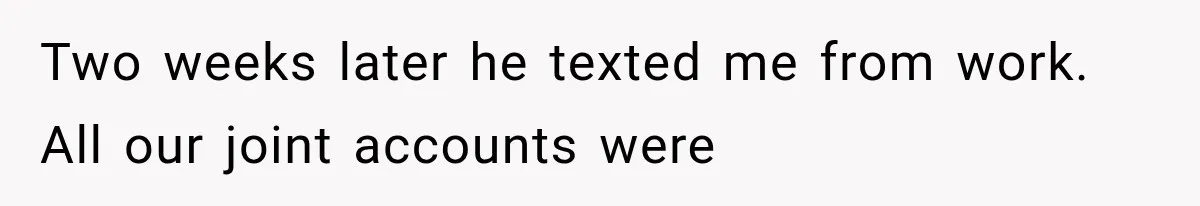 Two weeks later he texted me from work. All our joint accounts were