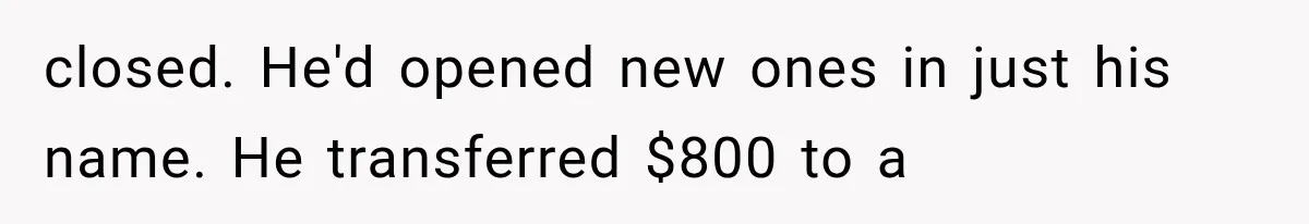 closed. He'd opened new ones in just his name. He transferred $800 to a