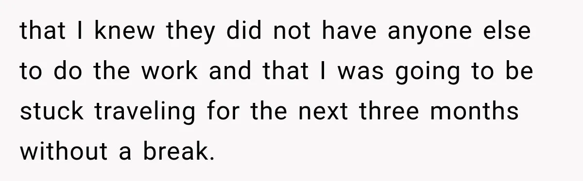 that I knew they did not have anyone else to do the work and that I was going to be stuck traveling for the next three months without a break.