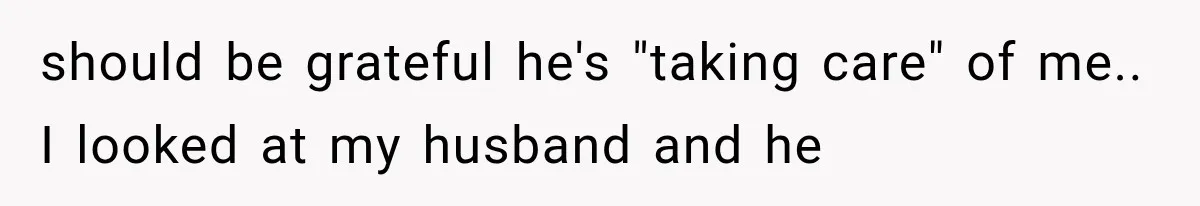 should be grateful he's "taking care" of me.. I looked at my husband and he