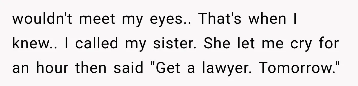 wouldn't meet my eyes.. That's when I knew.. I called my sister. She let me cry for an hour then said "Get a lawyer. Tomorrow."