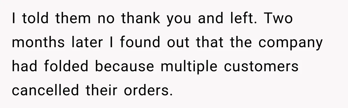 I told them no thank you and left. Two months later I found out that the company had folded because multiple customers cancelled their orders.