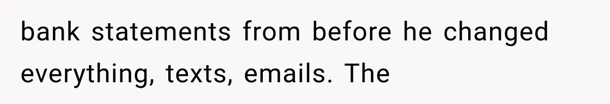 bank statements from before he changed everything, texts, emails. The