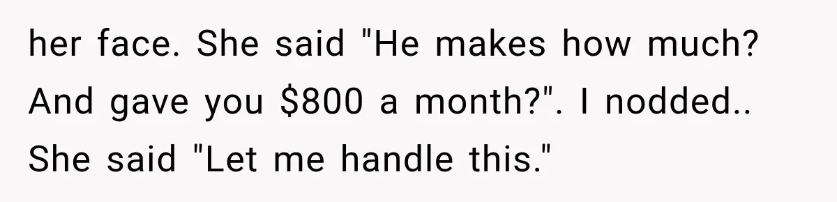 her face. She said "He makes how much? And gave you $800 a month?". I nodded.. She said "Let me handle this."