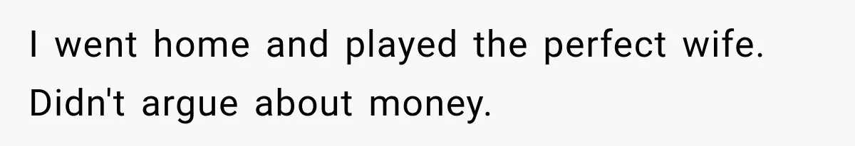I went home and played the perfect wife. Didn't argue about money.