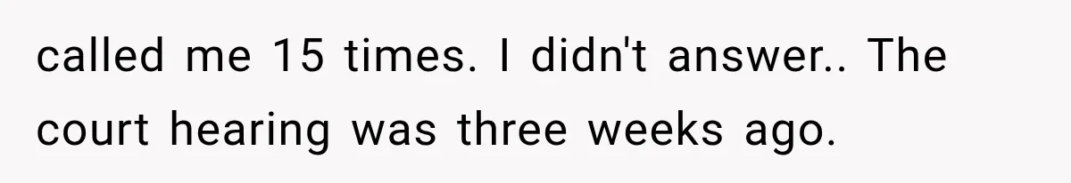 called me 15 times. I didn't answer.. The court hearing was three weeks ago.