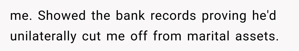 me. Showed the bank records proving he'd unilaterally cut me off from marital assets.