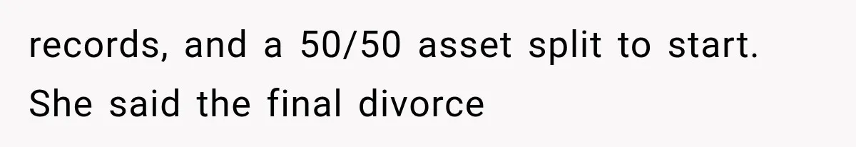 records, and a 50/50 asset split to start. She said the final divorce