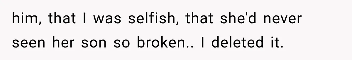 him, that I was selfish, that she'd never seen her son so broken.. I deleted it.