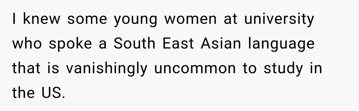 I knew some young women at university who spoke a South East Asian language that is vanishingly uncommon to study in the US.