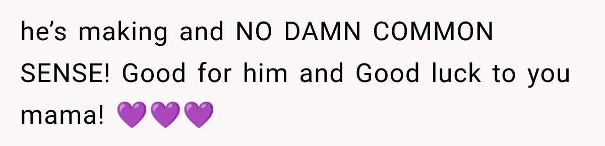 he’s making and NO DAMN COMMON SENSE! Good for him and Good luck to you mama! 💜💜💜