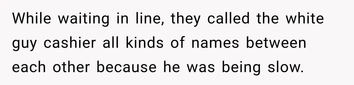 While waiting in line, they called the white guy cashier all kinds of names between each other because he was being slow.