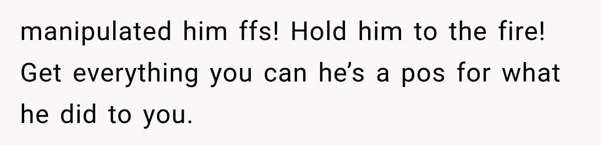 manipulated him ffs! Hold him to the fire! Get everything you can he’s a pos for what he did to you.