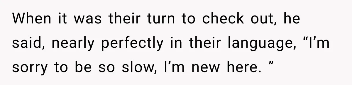 When it was their turn to check out, he said, nearly perfectly in their language, “I’m sorry to be so slow, I’m new here. ”