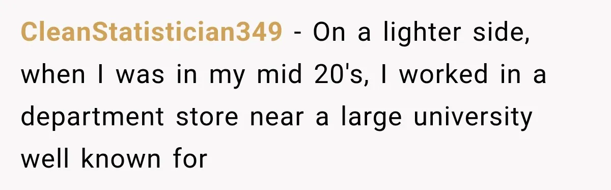 CleanStatistician349 − On a lighter side, when I was in my mid 20's, I worked in a department store near a large university well known for
