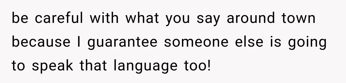be careful with what you say around town because I guarantee someone else is going to speak that language too!