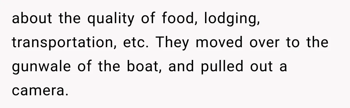 about the quality of food, lodging, transportation, etc. They moved over to the gunwale of the boat, and pulled out a camera.