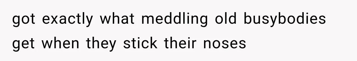 got exactly what meddling old busybodies get when they stick their noses