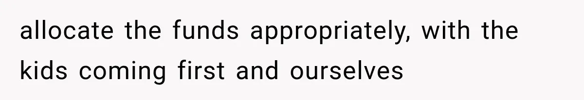 allocate the funds appropriately, with the kids coming first and ourselves