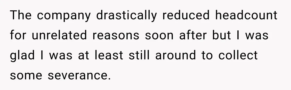 The company drastically reduced headcount for unrelated reasons soon after but I was glad I was at least still around to collect some severance.