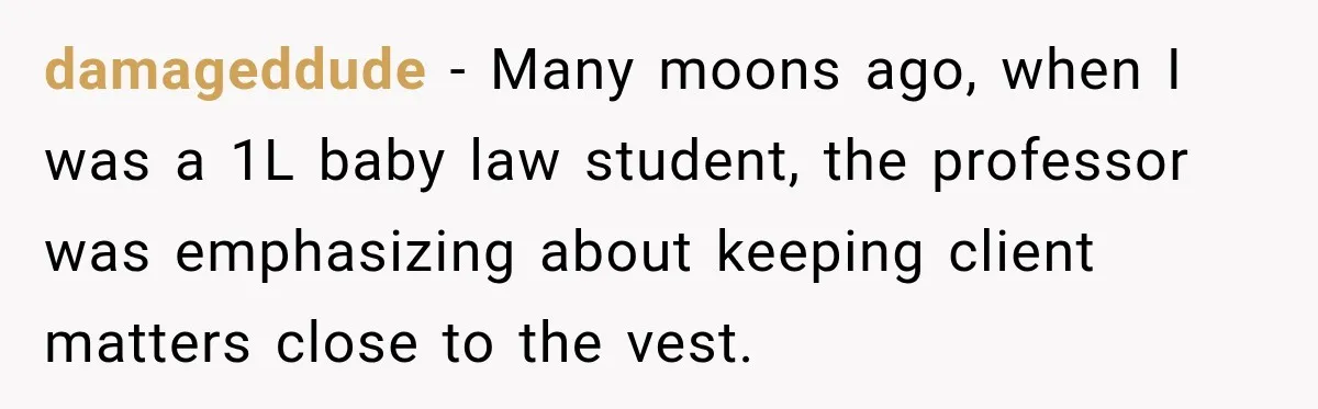 damageddude − Many moons ago, when I was a 1L baby law student, the professor was emphasizing about keeping client matters close to the vest.