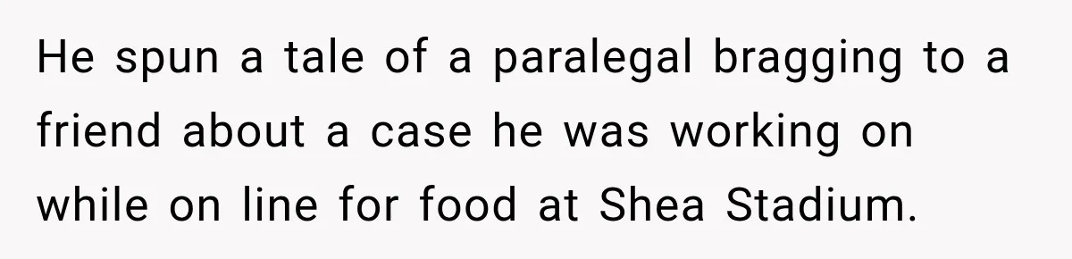 He spun a tale of a paralegal bragging to a friend about a case he was working on while on line for food at Shea Stadium.