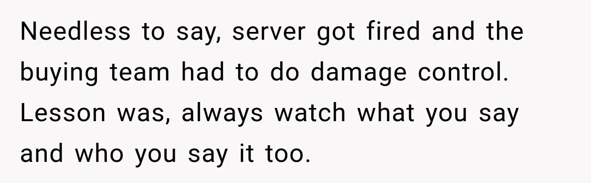 Needless to say, server got fired and the buying team had to do damage control. Lesson was, always watch what you say and who you say it too.
