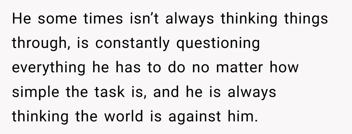 He some times isn’t always thinking things through, is constantly questioning everything he has to do no matter how simple the task is, and he is always thinking the world...