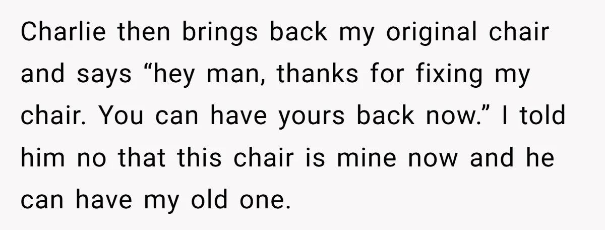 Charlie then brings back my original chair and says “hey man, thanks for fixing my chair. You can have yours back now.” I told him no that this chair is...