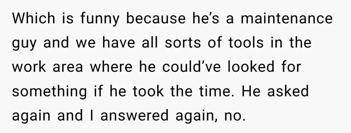 Which is funny because he’s a maintenance guy and we have all sorts of tools in the work area where he could’ve looked for something if he took the time....