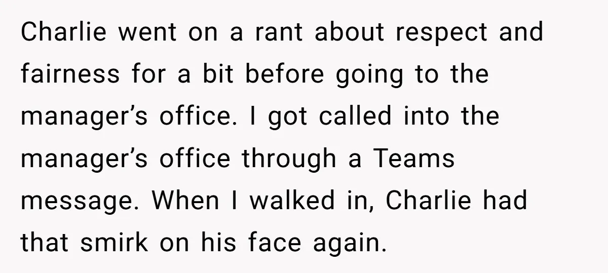 Charlie went on a rant about respect and fairness for a bit before going to the manager’s office. I got called into the manager’s office through a Teams message. When...