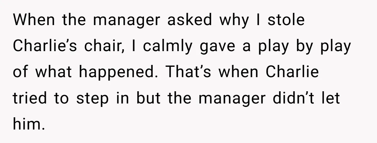 When the manager asked why I stole Charlie’s chair, I calmly gave a play by play of what happened. That’s when Charlie tried to step in but the manager didn’t...
