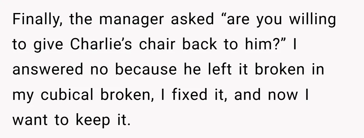 Finally, the manager asked “are you willing to give Charlie’s chair back to him?” I answered no because he left it broken in my cubical broken, I fixed it, and...