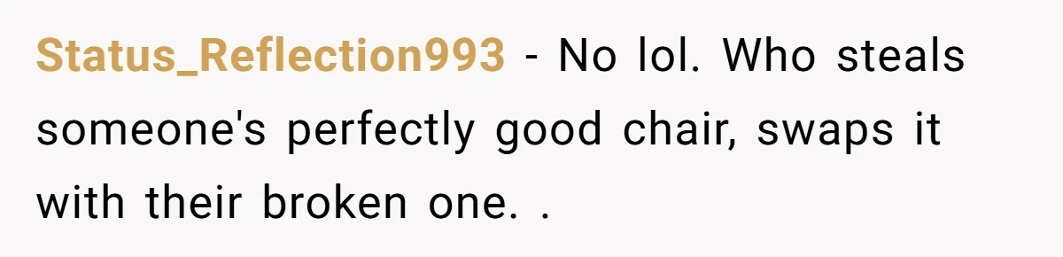 Status_Reflection993 − No lol. Who steals someone's perfectly good chair, swaps it with their broken one. .